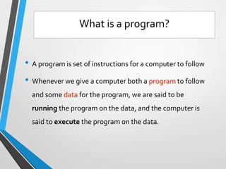 • A program is set of instructions for a computer to follow
• Whenever we give a computer both a program to follow
and some data for the program, we are said to be
running the program on the data, and the computer is
said to execute the program on the data.
What is a program?
 