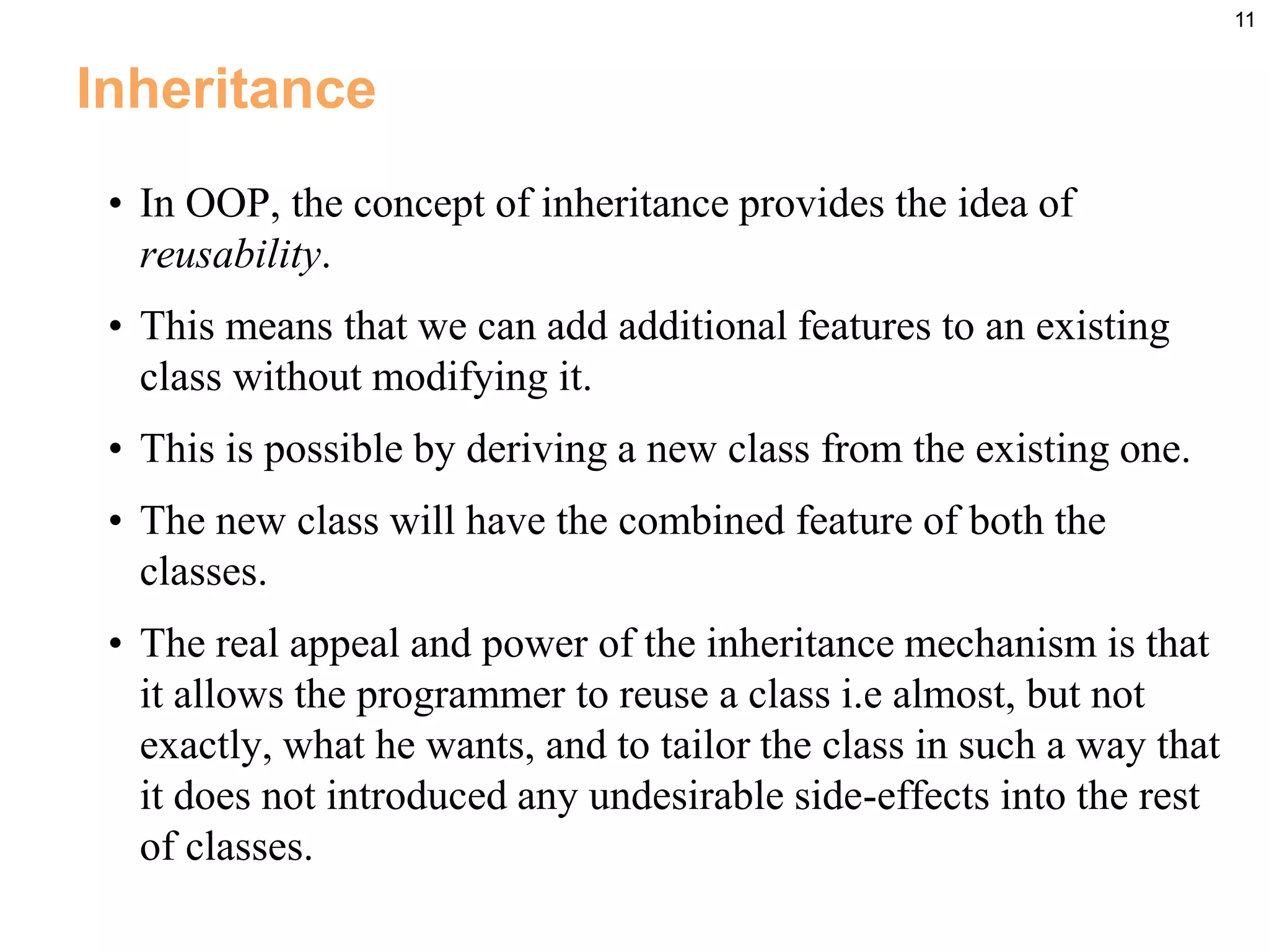 11
Inheritance
• In OOP, the concept of inheritance provides the idea of
reusability.
• This means that we can add additional features to an existing
class without modifying it.
• This is possible by deriving a new class from the existing one.
• The new class will have the combined feature of both the
classes.
• The real appeal and power of the inheritance mechanism is that
it allows the programmer to reuse a class i.e almost, but not
exactly, what he wants, and to tailor the class in such a way that
it does not introduced any undesirable side-effects into the rest
of classes.
 