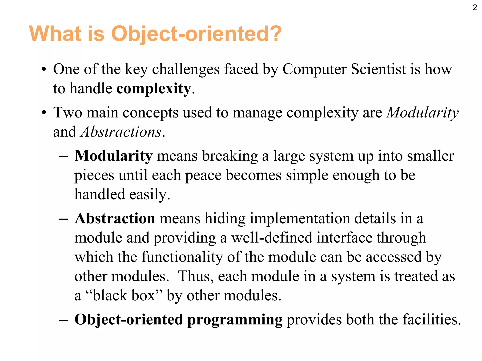 2
What is Object-oriented?
• One of the key challenges faced by Computer Scientist is how
to handle complexity.
• Two main concepts used to manage complexity are Modularity
and Abstractions.
– Modularity means breaking a large system up into smaller
pieces until each peace becomes simple enough to be
handled easily.
– Abstraction means hiding implementation details in a
module and providing a well-defined interface through
which the functionality of the module can be accessed by
other modules. Thus, each module in a system is treated as
a “black box” by other modules.
– Object-oriented programming provides both the facilities.
 
