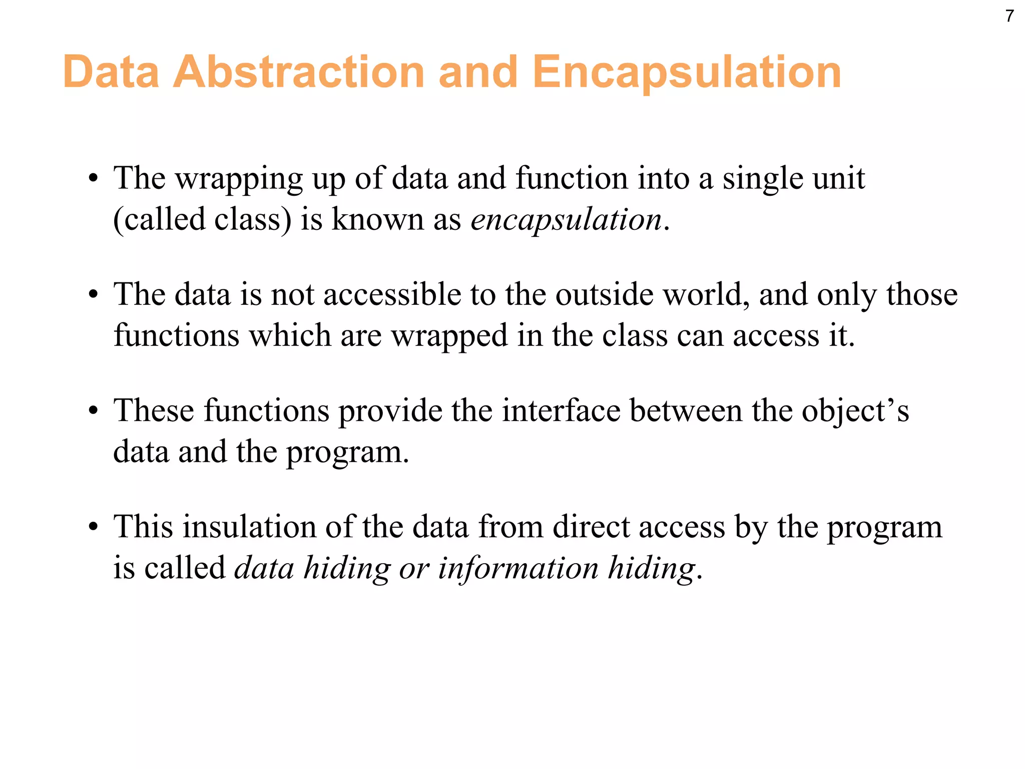 7
Data Abstraction and Encapsulation
• The wrapping up of data and function into a single unit
(called class) is known as encapsulation.
• The data is not accessible to the outside world, and only those
functions which are wrapped in the class can access it.
• These functions provide the interface between the object’s
data and the program.
• This insulation of the data from direct access by the program
is called data hiding or information hiding.
 