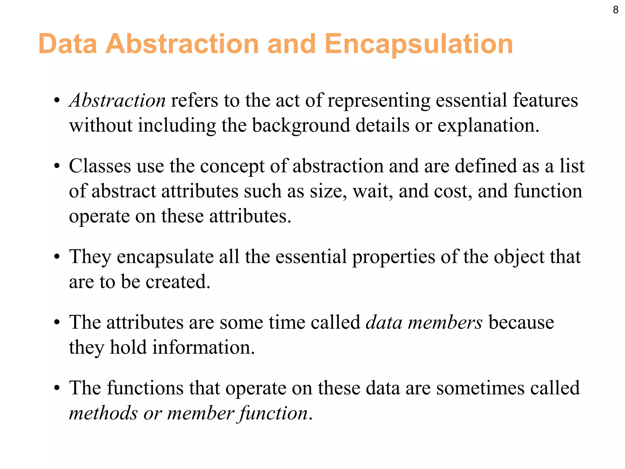 8
Data Abstraction and Encapsulation
• Abstraction refers to the act of representing essential features
without including the background details or explanation.
• Classes use the concept of abstraction and are defined as a list
of abstract attributes such as size, wait, and cost, and function
operate on these attributes.
• They encapsulate all the essential properties of the object that
are to be created.
• The attributes are some time called data members because
they hold information.
• The functions that operate on these data are sometimes called
methods or member function.
 