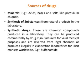Sources of drugs
• Minerals: E.g.: Acids, bases and salts like potassium
chloride.
• Synthesis of Substances: from natural products in the
laboratory.
• Synthetic drugs: These are chemical compounds
produced in a laboratory. They can be produced
commercially by drug manufacturers for valid medical
purposes and are diverted from legal channels or
produced illegally in clandestine laboratories for illicit
markets worldwide. E.g.: Sulfonamide
 
