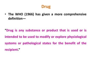 Drug
• The WHO (1966) has given a more comprehensive
definition—
“Drug is any substance or product that is used or is
intended to be used to modify or explore physiological
systems or pathological states for the benefit of the
recipient.”
 