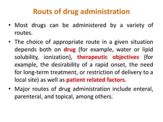 Routs of drug administration
• Most drugs can be administered by a variety of
routes.
• The choice of appropriate route in a given situation
depends both on drug (for example, water or lipid
solubility, ionization), therapeutic objectives (for
example, the desirability of a rapid onset, the need
for long-term treatment, or restriction of delivery to a
local site) as well as patient related factors.
• Major routes of drug administration include enteral,
parenteral, and topical, among others.
 