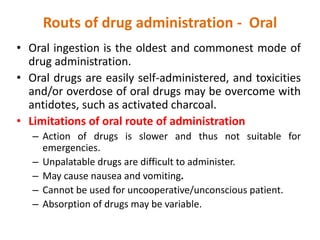 Routs of drug administration - Oral
• Oral ingestion is the oldest and commonest mode of
drug administration.
• Oral drugs are easily self-administered, and toxicities
and/or overdose of oral drugs may be overcome with
antidotes, such as activated charcoal.
• Limitations of oral route of administration
– Action of drugs is slower and thus not suitable for
emergencies.
– Unpalatable drugs are difficult to administer.
– May cause nausea and vomiting.
– Cannot be used for uncooperative/unconscious patient.
– Absorption of drugs may be variable.
 