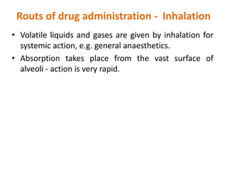 Routs of drug administration - Inhalation
• Volatile liquids and gases are given by inhalation for
systemic action, e.g. general anaesthetics.
• Absorption takes place from the vast surface of
alveoli - action is very rapid.
 