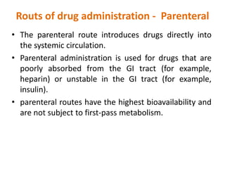 Routs of drug administration - Parenteral
• The parenteral route introduces drugs directly into
the systemic circulation.
• Parenteral administration is used for drugs that are
poorly absorbed from the GI tract (for example,
heparin) or unstable in the GI tract (for example,
insulin).
• parenteral routes have the highest bioavailability and
are not subject to first-pass metabolism.
 