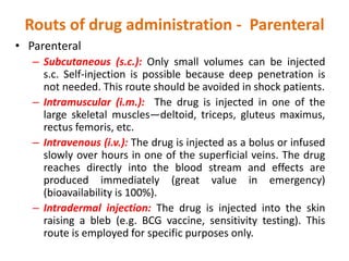 Routs of drug administration - Parenteral
• Parenteral
– Subcutaneous (s.c.): Only small volumes can be injected
s.c. Self-injection is possible because deep penetration is
not needed. This route should be avoided in shock patients.
– Intramuscular (i.m.): The drug is injected in one of the
large skeletal muscles—deltoid, triceps, gluteus maximus,
rectus femoris, etc.
– Intravenous (i.v.): The drug is injected as a bolus or infused
slowly over hours in one of the superficial veins. The drug
reaches directly into the blood stream and effects are
produced immediately (great value in emergency)
(bioavailability is 100%).
– Intradermal injection: The drug is injected into the skin
raising a bleb (e.g. BCG vaccine, sensitivity testing). This
route is employed for specific purposes only.
 