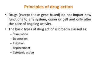 Principles of drug action
• Drugs (except those gene based) do not impart new
functions to any system, organ or cell and only alter
the pace of ongoing activity.
• The basic types of drug action is broadly classed as:
– Stimulation
– Depression
– Irritation
– Replacement
– Cytotoxic action
 