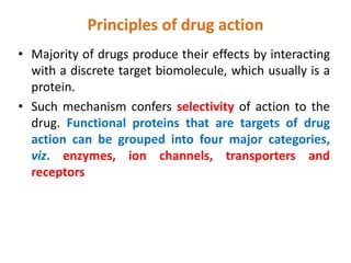 Principles of drug action
• Majority of drugs produce their effects by interacting
with a discrete target biomolecule, which usually is a
protein.
• Such mechanism confers selectivity of action to the
drug. Functional proteins that are targets of drug
action can be grouped into four major categories,
viz. enzymes, ion channels, transporters and
receptors
 