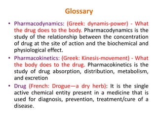 Glossary
• Pharmacodynamics: (Greek: dynamis-power) - What
the drug does to the body. Pharmacodynamics is the
study of the relationship between the concentration
of drug at the site of action and the biochemical and
physiological effect.
• Pharmacokinetics: (Greek: Kinesis-movement) - What
the body does to the drug. Pharmacokinetics is the
study of drug absorption, distribution, metabolism,
and excretion
• Drug (French: Drogue—a dry herb): It is the single
active chemical entity present in a medicine that is
used for diagnosis, prevention, treatment/cure of a
disease.
 