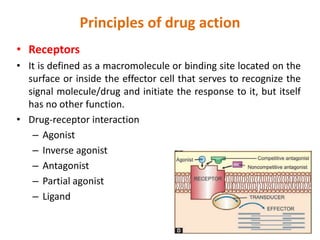 Principles of drug action
• Receptors
• It is defined as a macromolecule or binding site located on the
surface or inside the effector cell that serves to recognize the
signal molecule/drug and initiate the response to it, but itself
has no other function.
• Drug-receptor interaction
– Agonist
– Inverse agonist
– Antagonist
– Partial agonist
– Ligand
 