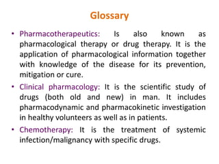 Glossary
• Pharmacotherapeutics: Is also known as
pharmacological therapy or drug therapy. It is the
application of pharmacological information together
with knowledge of the disease for its prevention,
mitigation or cure.
• Clinical pharmacology: It is the scientific study of
drugs (both old and new) in man. It includes
pharmacodynamic and pharmacokinetic investigation
in healthy volunteers as well as in patients.
• Chemotherapy: It is the treatment of systemic
infection/malignancy with specific drugs.
 