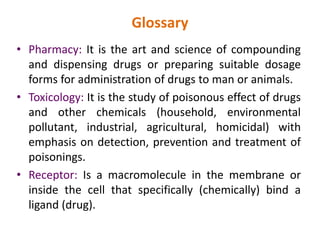 Glossary
• Pharmacy: It is the art and science of compounding
and dispensing drugs or preparing suitable dosage
forms for administration of drugs to man or animals.
• Toxicology: It is the study of poisonous effect of drugs
and other chemicals (household, environmental
pollutant, industrial, agricultural, homicidal) with
emphasis on detection, prevention and treatment of
poisonings.
• Receptor: Is a macromolecule in the membrane or
inside the cell that specifically (chemically) bind a
ligand (drug).
 