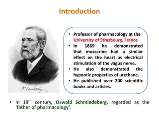 Introduction
• In 19th century, Oswald Schmiedeberg, regarded as the
‘father of pharmacology’.
• Professor of pharmacology at the
University of Strasbourg, France
• In 1869 he demonstrated
that muscarine had a similar
effect on the heart as electrical
stimulation of the vagus nerve.
• He also demonstrated the
hypnotic properties of urethane.
• He published over 200 scientific
books and articles.
 
