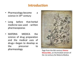 Introduction
• Pharmacology-become a
science in 19th century
• Long before that-herbal
medicine was used - written
pharmacopoeias
• MATERIA MEDICA the
science of drug preparation
and the medical uses of
drugs—began to develop as
the precursor to
pharmacology Page from the 6th century Vienna
Dioscurides, an illuminated version of
the 1st century De Materia Medica
 