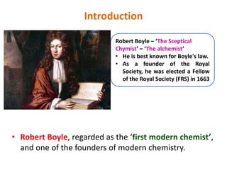 Introduction
• Robert Boyle, regarded as the ‘first modern chemist’,
and one of the founders of modern chemistry.
Robert Boyle – ‘The Sceptical
Chymist’ – ‘The alchemist’
• He is best known for Boyle's law.
• As a founder of the Royal
Society, he was elected a Fellow
of the Royal Society (FRS) in 1663
 
