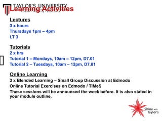 Learning Activities
Lectures
3 x hours
Thursdays 1pm – 4pm
LT 3

Tutorials
2 x hrs
Tutorial 1 – Mondays, 10am – 12pm, D7.01
Tutorial 2 – Tuesdays, 10am – 12pm, D7.01

Online Learning
3 x Blended Learning – Small Group Discussion at Edmodo
Online Tutorial Exercises on Edmodo / TIMeS
These sessions will be announced the week before. It is also stated in
your module outline.

 