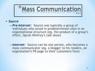 •

Source
– Pre-Internet: Source was typically a group of
individuals who acted in predetermined roles in an
organizational structure (eg. the product of a group’s
effort, Oprah Winfrey’s talk show)

– Internet:

Source can be one person, who becomes a
mass communicator (eg. a blogger to his readers, an
organisation’s FB page to their customers/fans)

13

 