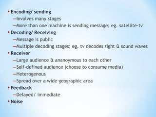 • Encoding/ sending
–Involves many stages
–More than one machine is sending message; eg. satellite-tv
• Decoding/ Receiving
–Message is public
–Multiple decoding stages; eg. tv decodes sight & sound waves
• Receiver
–Large audience & ananoymous to each other
–Self-defined audience (choose to consume media)
–Heterogenous
–Spread over a wide geographic area
• Feedback
–Delayed/ immediate
• Noise

 