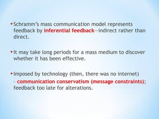 • Schramm’s mass communication model represents

feedback by inferential feedback—indirect rather than
direct.

• It may take long periods for a mass medium to discover
whether it has been effective.

• Imposed by technology (then, there was no internet)
– communication conservatism (message constraints);
feedback too late for alterations.

 