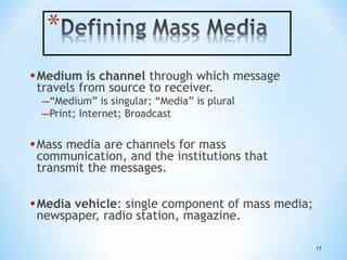 • Medium is channel through which message
travels from source to receiver.

–“Medium” is singular; “Media” is plural
–Print; Internet; Broadcast

• Mass media are channels for mass

communication, and the institutions that
transmit the messages.

• Media vehicle: single component of mass media;
newspaper, radio station, magazine.

15

 