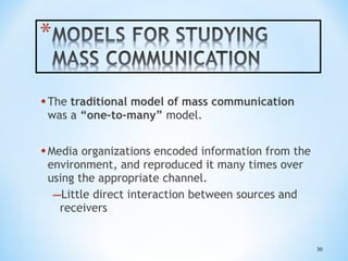 • The traditional model of mass communication
was a “one-to-many” model.

• Media organizations encoded information from the
environment, and reproduced it many times over
using the appropriate channel.
–Little direct interaction between sources and
receivers

30

 