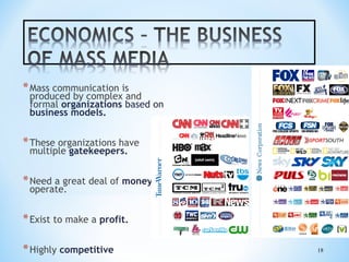 * Mass communication is

produced by complex and
formal organizations based on
business models.

* These organizations have
multiple gatekeepers.

* Need a great deal of money to
operate.

* Exist to make a profit.
* Highly competitive

18

 