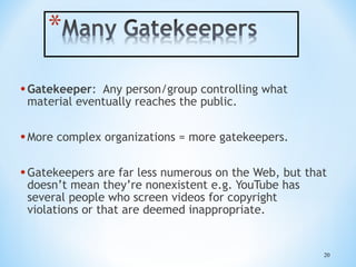 • Gatekeeper:

Any person/group controlling what
material eventually reaches the public.

• More complex organizations = more gatekeepers.
• Gatekeepers are far less numerous on the Web, but that
doesn’t mean they’re nonexistent e.g. YouTube has
several people who screen videos for copyright
violations or that are deemed inappropriate.

20

 