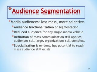 *Media audiences: less mass, more selective.
*Audience fractionalization or segmentation
*Reduced audience for any single media vehicle
*Definition of mass communication still applies;

audiences still large, organizations still complex.

*Specialization is evident, but potential to reach
mass audience still exists.

39

 