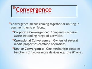 *Convergence means coming together or uniting in
common theme or focus.

*Corporate Convergence:

Companies acquire
assets extending range of activities.

*Operational Convergence:

Owners of several
media properties combine operations.

*Device Convergence:

One mechanism contains
functions of two or more devices e.g. the iPhone .

40

 