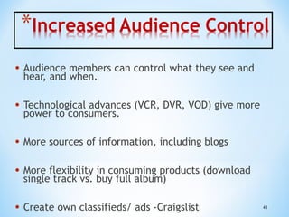 • Audience members can control what they see and
hear, and when.

• Technological advances (VCR, DVR, VOD) give more
power to consumers.

• More sources of information, including blogs
• More flexibility in consuming products (download
single track vs. buy full album)

• Create own classifieds/ ads -Craigslist

41

 