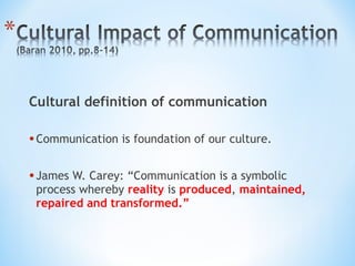 Cultural definition of communication

• Communication is foundation of our culture.
• James W. Carey: “Communication is a symbolic

process whereby reality is produced, maintained,
repaired and transformed.”

 
