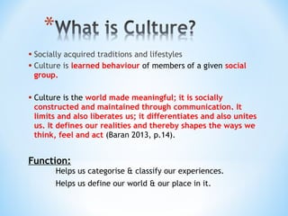• Socially acquired traditions and lifestyles
• Culture is learned behaviour of members of a given social
group.

• Culture is the world made meaningful; it is socially

constructed and maintained through communication. It
limits and also liberates us; it differentiates and also unites
us. It defines our realities and thereby shapes the ways we
think, feel and act (Baran 2013, p.14).

Function:
Helps us categorise & classify our experiences.
Helps us define our world & our place in it.

 