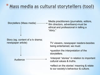 Storytellers (Mass media)

Story (eg. content of a tv drama;
newspaper article)

Media practitioners (journalists, editors,
film directors, advertisers)-must be
ethical and professional in telling a
“story.”

TV viewers, newspaper readers-besides
being entertained, we must:
•question the interpretation of the
storytellers.

Audience

•interpret “stories” in relation to important
cultural values & truths.
•reflect on the stories’ meaning & relate
to our society’s behaviour & culture.

 