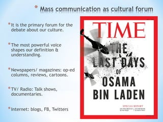 * It is the primary forum for the
debate about our culture.

* The most powerful voice
shapes our definition &
understanding.

* Newspapers/ magazines: op-ed
columns, reviews, cartoons.

* TV/ Radio: Talk shows,
documentaries.

* Internet: blogs, FB, Twitters

 