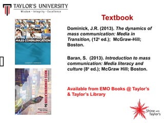 Textbook
Dominick, J.R. (2013). The dynamics of
mass communication: Media in
Transition, (12th ed.); McGraw-Hill;
Boston.
Baran, S. (2013). Introduction to mass
communication: Media literacy and
culture (8th ed.); McGraw Hill; Boston.

Available from EMO Books @ Taylor’s
& Taylor’s Library

 