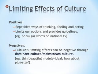 Positives:
–Repetitive ways of thinking, feeling and acting
–Limits our options and provides guidelines.
{eg. no vulgar words on national tv}
Negatives:
–Culture’s limiting effects can be negative through
dominant culture/mainstream culture.
{eg. thin beautiful models=ideal; how about
plus-size?}

 