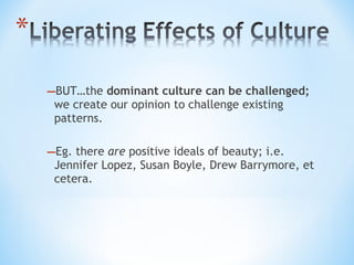 –BUT…the dominant culture can be challenged;
we create our opinion to challenge existing
patterns.

–Eg. there are positive ideals of beauty; i.e.

Jennifer Lopez, Susan Boyle, Drew Barrymore, et
cetera.

 