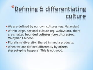 • We are defined by our own cultures (eg. Malaysian)
• Within large, national culture (eg. Malaysian), there
are smaller, bounded cultures (co-cultures)-eg.
Malaysian Chinese.
• Pluralism/ diversity. Shared in media products.
• When we are defined differently by othersstereotyping happens. This is not good.

 
