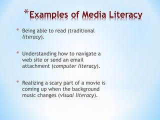 * Being able to read (traditional
literacy).

* Understanding how to navigate a
web site or send an email
attachment (computer literacy).

* Realizing a scary part of a movie is
coming up when the background
music changes (visual literacy).

 