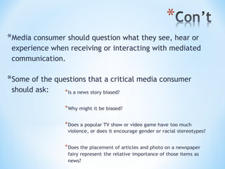 *Media consumer should question what they see, hear or
experience when receiving or interacting with mediated
communication.

*Some of the questions that a critical media consumer
should ask:

 