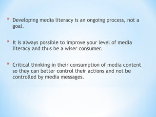 * Developing media literacy is an ongoing process, not a
goal.

* It is always possible to improve your level of media
literacy and thus be a wiser consumer.

* Critical thinking in their consumption of media content
so they can better control their actions and not be
controlled by media messages.

 