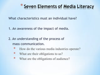 What characteristics must an individual have?
1. An awareness of the impact of media.
2. An understanding of the process of
mass communication.
* How do the various media industries operate?
* What are their obligations to us?
* What are the obligations of audience?

 