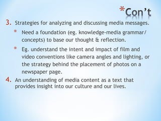 3.

Strategies for analyzing and discussing media messages.

*
*

4.

Need a foundation (eg. knowledge-media grammar/
concepts) to base our thought & reflection.
Eg. understand the intent and impact of film and
video conventions like camera angles and lighting, or
the strategy behind the placement of photos on a
newspaper page.

An understanding of media content as a text that
provides insight into our culture and our lives.

 