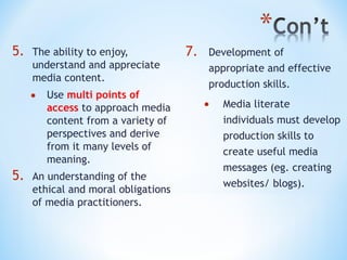5.

The ability to enjoy,
understand and appreciate
media content.

•

5.

Use multi points of
access to approach media
content from a variety of
perspectives and derive
from it many levels of
meaning.

An understanding of the
ethical and moral obligations
of media practitioners.

7.

Development of
appropriate and effective
production skills.

•

Media literate
individuals must develop
production skills to
create useful media
messages (eg. creating
websites/ blogs).

 