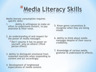 Media literate consumption requires
specific skills:
1.
Ability & willingness to make an
effort to understand content, to pay
attention & filter noise.
2. An understanding of and respect for
the power of media messages.
* Don’t assume it has no power on
yourself, only on others! (Third
person effect)
3. Ability to distinguish emotional from
reasoned reactions when responding to
content and act accordingly.
4. Development of heightened
expectations of media content.

5. Know genre conventions &
recognise when they are being
mixed.
6. Ability to think about media
messages despite of their source
credibility.
7. Knowledge of various media
grammar & understand its effects.

 