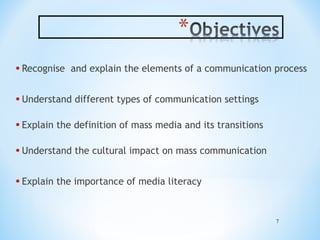 • Recognise

and explain the elements of a communication process

• Understand different types of communication settings
• Explain the definition of mass media and its transitions
• Understand the cultural impact on mass communication
• Explain the importance of media literacy
7

 
