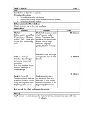 Topic – identity                                                             Lesson 1
Aim
Introduction to the topic of identity.
Objectives/Questions
    1. Define identity using mind map
    2. To create an identity badge (to be used in later lessons)
    3. To create a character profile
Differentiation for SEN students
Visual, sentence starter drawing templates
Lesson Plan
         Teacher                         Student                      Time
Starter:                       Students to discuss in pairs              10 minutes
Define identity using Max what ‘meaning maker’
Weber theory- ‘Meaning         means. Discussion then
makers’. Quick think, what put ideas into a mind map;
do you think he meant by       human identity - age,
this?                          ethnicity, language,
                               gender, kinship, economy.



                               Individual work, to design
Task 1: Cover Q2               a badge to be used in later                 15 minutes
Introduce the MI5 agent        lessons.
topic using xtranormal
animation.
Provide a template for the
students’ to design an
identity badge.

                                                                           15 minutes
Task 2: Cover Q3               Students must write a
Sentence starters, students’   section about their new
to write a character profile   character. It must include
using the categories at the    aspects talked about at the
beginning of the lesson.       beginning of the lesson.

Extra work for gifted and talented students

Plenary
Q&A session – in pairs discuss the character profile, one can share ideas with class
                                10 minutes
 