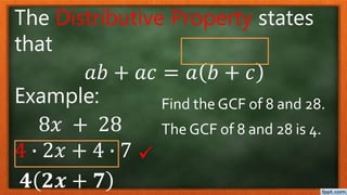 The Distributive Property states
that
𝑎𝑏 + 𝑎𝑐 = 𝑎 𝑏 + 𝑐
Example:
8𝑥 + 28
4 ∙ 2𝑥 + 4 ∙ 7
𝟒 𝟐𝒙 + 𝟕
Find the GCF of 8 and 28.
The GCF of 8 and 28 is 4.

 